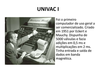 UNIVAC I
Foi o primeiro
computador de uso geral a
ser comercializado. Criado
em 1951 por Eckert e
Mauchy. Dispunha de
5000 válvulas e fazia
adições em 0,5 ms e
multiplicações em 2 ms.
Tinha entrada e saída de
dados em banda
magnética.
 