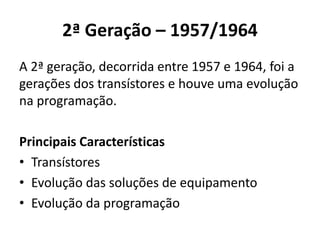 2ª Geração – 1957/1964
A 2ª geração, decorrida entre 1957 e 1964, foi a
gerações dos transístores e houve uma evolução
na programação.
Principais Características
• Transístores
• Evolução das soluções de equipamento
• Evolução da programação
 