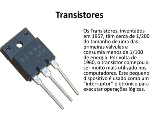 Transístores
Os Transístores, inventados
em 1957, têm cerca de 1/200
do tamanho de uma das
primeiras válvulas e
consumia menos de 1/100
de energia. Por volta de
1960, o transístor começou a
ser muito mais utilizado nos
computadores. Este pequeno
dispositivo é usado como um
“interruptor” eletrónico para
executar operações lógicas.
 