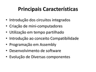Principais Características
• Introdução dos circuitos integrados
• Criação de mini-computadores
• Utilização em tempo partilhado
• Introdução ao conceito Compatibilidade
• Programação em Assembly
• Desenvolvimento de software
• Evolução de Diversas componentes
 