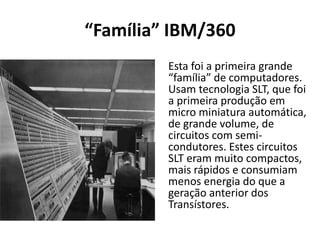 “Família” IBM/360
Esta foi a primeira grande
“família” de computadores.
Usam tecnologia SLT, que foi
a primeira produção em
micro miniatura automática,
de grande volume, de
circuitos com semi-
condutores. Estes circuitos
SLT eram muito compactos,
mais rápidos e consumiam
menos energia do que a
geração anterior dos
Transístores.
 