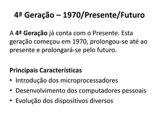 4ª Geração – 1970/Presente/Futuro
A 4ª Geração já conta com o Presente. Esta
geração começou em 1970, prolongou-se até ao
presente e prolongará-se pelo futuro.
Principais Características
• Introdução dos microprocessadores
• Desenvolvimento dos computadores pessoais
• Evolução dos dispositivos diversos
 