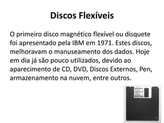 Discos Flexíveis
O primeiro disco magnético flexível ou disquete
foi apresentado pela IBM em 1971. Estes discos,
melhoravam o manuseamento dos dados. Hoje
em dia já são pouco utilizados, devido ao
aparecimento de CD, DVD, Discos Externos, Pen,
armazenamento na nuvem, entre outros.
 