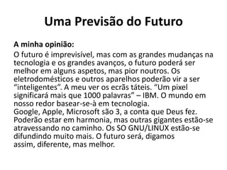 Uma Previsão do Futuro
A minha opinião:
O futuro é imprevisível, mas com as grandes mudanças na
tecnologia e os grandes avanços, o futuro poderá ser
melhor em alguns aspetos, mas pior noutros. Os
eletrodomésticos e outros aparelhos poderão vir a ser
“inteligentes”. A meu ver os ecrãs táteis. “Um pixel
significará mais que 1000 palavras” – IBM. O mundo em
nosso redor basear-se-à em tecnologia.
Google, Apple, Microsoft são 3, a conta que Deus fez.
Poderão estar em harmonia, mas outras gigantes estão-se
atravessando no caminho. Os SO GNU/LINUX estão-se
difundindo muito mais. O futuro será, digamos
assim, diferente, mas melhor.
 