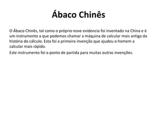 Ábaco Chinês
O Ábaco Chinês, tal como o próprio nove evidencia foi inventado na China e é
um instrumento a que podemos chamar a máquina de calcular mais antiga da
história do cálculo. Esta foi a primeira invenção que ajudou o homem a
calcular mais rápido.
Este instrumento foi o ponto de partida para muitas outras invenções.
 