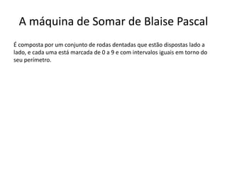 A máquina de Somar de Blaise Pascal
É composta por um conjunto de rodas dentadas que estão dispostas lado a
lado, e cada uma está marcada de 0 a 9 e com intervalos iguais em torno do
seu perímetro.
 
