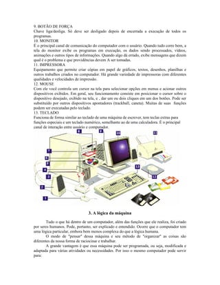 9. BOTÃO DE FORÇA
Chave liga/desliga. Só deve ser desligado depois de encerrada a execução de todos os
programas.
10. MONITOR
É o principal canal de comunicação do computador com o usuário. Quando tudo corre bem, a
tela do monitor exibe os programas em execução, os dados sendo processados, vídeos,
animações e outros tipos de informações. Quando algo dá errado, exibe mensagens que dizem
qual é o problema e que providências devem A ser tomadas.
11. IMPRESSORA
Equipamento que permite criar cópias em papel de gráficos, textos, desenhos, planilhas e
outros trabalhos criados no computador. Há grande variedade de impressoras com diferentes
qualidades e velocidades de impressão.
12. MOUSE
Com ele você controla um cursor na tela para selecionar opções em menus e acionar outros
dispositivos exibidos. Em geral, seu funcionamento consiste em posicionar o cursor sobre o
dispositivo desejado, exibido na tela, e , dar um ou dois cliques em um dos botões. Pode ser
substituído por outros dispositivos apontadores (trackball, caneta). Muitas de suas funções
podem ser executadas pelo teclado.
13. TECLADO
Funciona de forma similar ao teclado de uma máquina de escrever, tem teclas extras para
funções especiais e um teclado numérico, semelhante ao de uma calculadora. É o principal
canal de interação entre usuário e computador.
3. A lógica da máquina
Tudo o que há dentro de um computador, além das funções que ele realiza, foi criado
por seres humanos. Pode, portanto, ser explicado e entendido. Ocorre que o computador tem
uma lógica particular, embora bem menos complexa do que a lógica humana.
O modo de "pensar" dessa máquina e seu método de "organizar" as coisas são
diferentes da nossa forma de raciocinar e trabalhar.
A grande vantagem é que essa máquina pode ser programada, ou seja, modificada e
adaptada para várias atividades ou necessidades. Por isso o mesmo computador pode servir
para:
 