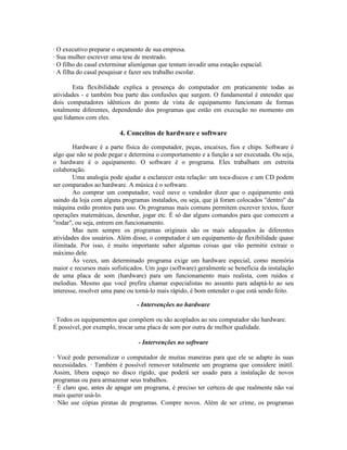 · O executivo preparar o orçamento de sua empresa.
· Sua mulher escrever uma tese de mestrado.
· O filho do casal exterminar alienígenas que tentam invadir uma estação espacial.
· A filha do casal pesquisar e fazer seu trabalho escolar.
Esta flexibilidade explica a presença do computador em praticamente todas as
atividades - e também boa parte das confusões que surgem. O fundamental é entender que
dois computadores idênticos do ponto de vista de equipamento funcionam de formas
totalmente diferentes, dependendo dos programas que estão em execução no momento em
que lidamos com eles.
4. Conceitos de hardware e software
Hardware é a parte física do computador, peças, encaixes, fios e chips. Software é
algo que não se pode pegar e determina o comportamento e a função a ser executada. Ou seja,
o hardware é o equipamento. O software é o programa. Eles trabalham em estreita
colaboração.
Uma analogia pode ajudar a esclarecer esta relação: um toca-discos e um CD podem
ser comparados ao hardware. A música é o software.
Ao comprar um computador, você ouve o vendedor dizer que o equipamento está
saindo da loja com alguns programas instalados, ou seja, que já foram colocados "dentro" da
máquina estão prontos para uso. Os programas mais comuns permitem escrever textos, fazer
operações matemáticas, desenhar, jogar etc. É só dar alguns comandos para que comecem a
"rodar", ou seja, entrem em funcionamento.
Mas nem sempre os programas originais são os mais adequados às diferentes
atividades dos usuários. Além disso, o computador é um equipamento de flexibilidade quase
ilimitada. Por isso, é muito importante saber algumas coisas que vão permitir extrair o
máximo dele.
Às vezes, um determinado programa exige um hardware especial, como memória
maior e recursos mais sofisticados. Um jogo (software) geralmente se beneficia da instalação
de uma placa de som (hardware) para um funcionamento mais realista, com ruídos e
melodias. Mesmo que você prefira chamar especialistas no assunto para adaptá-lo ao seu
interesse, resolver uma pane ou torná-lo mais rápido, é bom entender o que está sendo feito.
- Intervenções no hardware
· Todos os equipamentos que compõem ou são acoplados ao seu computador são hardware.
É possível, por exemplo, trocar uma placa de som por outra de melhor qualidade.
- Intervenções no software
· Você pode personalizar o computador de muitas maneiras para que ele se adapte às suas
necessidades. · Também é possível remover totalmente um programa que considere inútil.
Assim, libera espaço no disco rígido, que poderá ser usado para a instalação de novos
programas ou para armazenar seus trabalhos.
· É claro que, antes de apagar um programa, é preciso ter certeza de que realmente não vai
mais querer usá-lo.
· Não use cópias piratas de programas. Compre novos. Além de ser crime, os programas
 