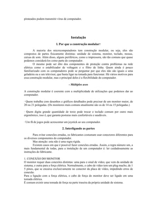 pirateados podem transmitir vírus de computador.
Instalação
l. Por que a construção modular?
A maioria dos microcomputadores tem construção modular, ou seja, eles são
compostos de partes fisicamente distintas: unidade de sistema, monitor, teclado, mouse,
caixas de som. Além disso, alguns periféricos, como a impressora, são tão comuns que quase
podemos considerá-los como parte do computador.
O mesmo pode ser dito dos componentes de proteção contra problemas na rede
elétrica como o estabilizador de voltagem e o filtro de linha. Quem ainda é pouco
familiarizado com os computadores pode se perguntar por que eles não são iguais a uma
geladeira ou a um televisor, que basta ligar na tomada para funcionar. Há vários motivos para
essa construção modular, mas o principal deles é a flexibilidade do computador.
- Múltiplos usos
A construção modular é coerente com a multiplicidade de utilizações que podemos dar ao
computador.
· Quem trabalha com desenhos e gráficos detalhados pode precisar de um monitor maior, de
20 ou 21 polegadas. (Os monitores mais comuns atualmente são os de 14 ou 15 polegadas.)
· Quem digita grande quantidade de texto pode trocar o teclado comum por outro mais
ergonômico, isso é, que garanta posturas mais confortáveis e saudáveis.
· Um fã de jogos pode acrescentar um joystick ao seu computador.
2. Interligando as partes
Para evitar conexões erradas, os fabricantes costumam usar conectores diferentes para
os diversos componentes do computador.
Mas atenção: esta não é uma regra rígida.
Existem casos em que é possível fazer conexões erradas. Assim, a regra número um, a
mais fundamental de todas, para a instalação de um computador é: ler cuidadosamente as
instruções do fabricante.
1. CONEXÃO DO MONITOR
O monitor requer duas conexões distintas: uma para o sinal de vídeo, que vem da unidade de
sistema, e outra para a força elétrica. Normalmente, o cabo de vídeo tem um plug macho, de 1
5 pinos, que se encaixa exclusivamente no conector da placa de vídeo, impedindo erros de
conexão.
Para a ligação com a força elétrica, o cabo de força do monitor deve ser ligado em uma
tomada elétrica.
É comum existir uma tomada de força na parte traseira da própria unidade de sistema.
 