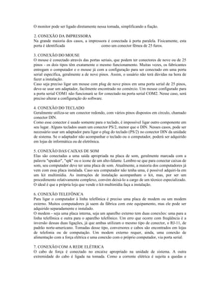 O monitor pode ser ligado diretamente nessa tomada, simplificando a fiação.
2. CONEXÃO DA IMPRESSORA
Na grande maioria dos casos, a impressora é conectada à porta paralela. Fisicamente, esta
porta é identificada como um conector fêmea de 25 furos.
3. CONEXÃO DO MOUSE
O mouse é conectado através das portas seriais, que podem ter conectores de nove ou de 25
pinos - os dois tipos têm exatamente o mesmo funcionamento. Muitas vezes, os fabricantes
entregam o computador e o mouse já com a configuração para ser conectado em uma porta
serial específica, geralmente a de nove pinos. Assim, o usuário não terá dúvidas na hora de
fazer a instalação.
Caso seja preciso ligar um mouse com plug de nove pinos em uma porta serial de 25 pinos,
deve-se usar um adaptador, facilmente encontrado no comércio. Um mouse configurado para
a porta serial COM1 não funcionará se for conectado na porta serial COM2. Nesse caso, será
preciso alterar a configuração do software.
4. CONEXÃO DO TECLADO
Geralmente utiliza-se um conector redondo, com vários pinos dispostos em círculo, chamado
conector DIN.
Como esse conector é usado somente para o teclado, é impossível ligar outro componente em
seu lugar. Alguns teclados usam um conector PS/2, menor que o DIN. Nesses casos, pode ser
necessário usar um adaptador para ligar o plug do teclado (PS/2) no conector DIN da unidade
de sistema. Se o adaptador não acompanhar o teclado ou o computador, poderá ser adquirido
em lojas de informática ou de eletrônica.
5. CONEXÃO DAS CAIXAS DE SOM
Elas são conectadas a uma saída apropriada na placa de som, geralmente marcada com a
palavra "speaker", "spk" ou o ícone de um alto-falante. Lembre-se que para conectar caixas de
som, seu computador deve ter uma placa de som. Atualmente, a maioria dos computadores já
vem com essa placa instalada. Caso seu computador não tenha uma, é possível adquiri-la em
um kit multimídia. As instruções de instalação acompanham o kit, mas, por ser um
procedimento relativamente complexo, convém deixá-lo a cargo de um técnico especializado.
O ideal é que a própria loja que vende o kit multimídia faça a instalação.
6. CONEXÃO TELEFÔNICA
Para ligar o computador à linha telefônica é preciso uma placa de modem ou um modem
externo. Muitos computadores já saem da fábrica com este equipamento, mas ele pode ser
adquirido separadamente e instalado.
O modem - seja uma placa interna, seja um aparelho externo tem duas conexões: uma para a
linha telefônica e outra para o aparelho telefônico. Um erro que ocorre com freqüência é a
inversão dessas duas ligações, já que ambas utilizam o mesmo tipo de conector, o RJ-11, de
padrão norte-americano. Tomadas desse tipo, conversores e cabos são encontrados em lojas
de telefonia ou de computação. Um modem externo requer, ainda, uma conexão de
alimentação com a força elétrica e uma conexão com o próprio computador, via porta serial.
7. CONEXÃO COM A REDE ELÉTRICA
O cabo de força é conectado no encaixe apropriado na unidade de sistema. A outra
extremidade do cabo é ligada na tomada. Como a corrente elétrica é sujeita a quedas e
 