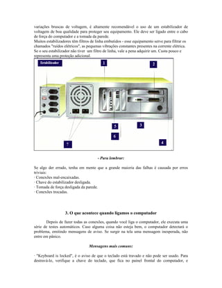 variações bruscas de voltagem, é altamente recomendável o uso de um estabilizador de
voltagem de boa qualidade para proteger seu equipamento. Ele deve ser ligado entre o cabo
de força do computador e a tomada da parede.
Muitos estabilizadores têm filtros de linha embutidos - esse equipamento serve para filtrar os
chamados "ruídos elétricos", as pequenas vibrações constantes presentes na corrente elétrica.
Se o seu estabilizador não tiver um filtro de linha, vale a pena adquirir um. Custa pouco e
representa uma proteção adicional.
- Para lembrar:
Se algo der errado, tenha em mente que a grande maioria das falhas é causada por erros
triviais:
· Conexões mal-encaixadas.
· Chave do estabilizador desligada.
· Tomada de força desligada da parede.
· Conexões trocadas.
3. O que acontece quando ligamos o computador
Depois de fazer todas as conexões, quando você liga o computador, ele executa uma
série de testes automáticos. Caso alguma coisa não esteja bem, o computador detectará o
problema, emitindo mensagens de aviso. Se surgir na tela uma mensagem inesperada, não
entre em pânico.
Mensagens mais comuns:
· "Keyboard is locked", é o aviso de que o teclado está travado e não pode ser usado. Para
destravá-lo, verifique a chave do teclado, que fica no painel frontal do computador, e
 