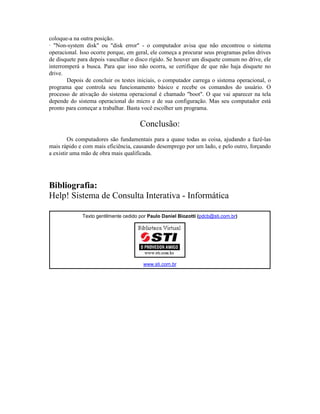 coloque-a na outra posição.
· "Non-system disk" ou "disk error" - o computador avisa que não encontrou o sistema
operacional. Isso ocorre porque, em geral, ele começa a procurar seus programas pelos drives
de disquete para depois vasculhar o disco rígido. Se houver um disquete comum no drive, ele
interromperá a busca. Para que isso não ocorra, se certifique de que não haja disquete no
drive.
Depois de concluir os testes iniciais, o computador carrega o sistema operacional, o
programa que controla seu funcionamento básico e recebe os comandos do usuário. O
processo de ativação do sistema operacional é chamado "boot". O que vai aparecer na tela
depende do sistema operacional do micro e de sua configuração. Mas seu computador está
pronto para começar a trabalhar. Basta você escolher um programa.
Conclusão:
Os computadores são fundamentais para a quase todas as coisa, ajudando a fazê-las
mais rápido e com mais eficiência, causando desemprego por um lado, e pelo outro, forçando
a existir uma mão de obra mais qualificada.
Bibliografia:
Help! Sistema de Consulta Interativa - Informática
Texto gentilmente cedido por Paulo Daniel Biozotti (pdcb@sti.com.br)
www.sti.com.br
 