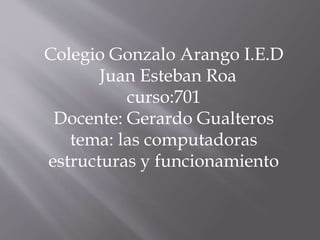 Colegio Gonzalo Arango I.E.D
Juan Esteban Roa
curso:701
Docente: Gerardo Gualteros
tema: las computadoras
estructuras y funcionamiento
 