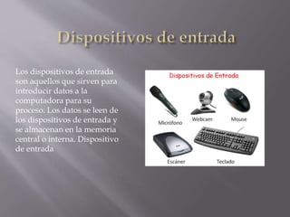 Los dispositivos de entrada
son aquellos que sirven para
introducir datos a la
computadora para su
proceso. Los datos se leen de
los dispositivos de entrada y
se almacenan en la memoria
central o interna. Dispositivo
de entrada
 