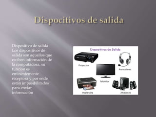 Dispositivo de salida
Los dispositivos de
salida son aquellos que
reciben información de
la computadora, su
función es
eminentemente
receptora y por ende
están imposibilitados
para enviar
información
 