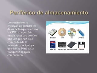 Los periféricos se
encargan de guardar los
datos de los que hace uso
la CPU para que ésta
pueda hacer uso de ellos
una vez que han sido
eliminados de la
memoria principal, ya
que ésta se borra cada
vez que se apaga la
computadora.
 