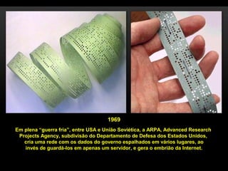 1969
Em plena “guerra fria”, entre USA e União Soviética, a ARPA, Advanced Research
Projects Agency, subdivisão do Departamento de Defesa dos Estados Unidos,
cria uma rede com os dados do governo espalhados em vários lugares, ao
invés de guardá-los em apenas um servidor, e gera o embrião da Internet.
 