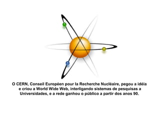 O CERN, Conseil Européen pour la Recherche Nucléaire, pegou a idéia
e criou a World Wide Web, interligando sistemas de pesquisas a
Universidades, e a rede ganhou o público a partir dos anos 90.
 