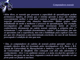 Computadores neurais Além disso, os neurais que possuem a capacidade de aprendizagem podem permanecer ligados, de forma que o sistema aprende a fazer um trabalho crescentemente melhor e com mais controle e também podem aprender a negociar previamente com situações imprevistas. Muitos grupos estão trabalhando de modo a melhorar o processo de aprendizagem. Por exemplo, investigadores em minha universidade inventaram meios de inserir conhecimento diretamente na cadeia neural, omitindo a primeira fase o” treinamento “, cujo resultado denominamos, cadeias”. Especialistas, que não só aprendem com a experiência, mas tem a habilidade para explicar como ou por que eles chegaram a uma determinada conclusão, no caso de um humano preocupado é condição de sine qua non.  Sim, os computadores de cadeias de neurais podem aprender entre si. A exemplo clássico disto foi inventado pelos investigadores A.G. Barto e R.S. Sutton da Universidade de Massachusetts a Amherst, e por C.W. o Anderson da Universidade de Sheffield. Eles começam com dois não adestrados (' conhecimento - livre ') no ambiente neural, e a meta era fazê-los aprender a equilibrar um poste em sua base, enquanto a meta do outro é aprender ser um poste pode ser fixado á sua base.  