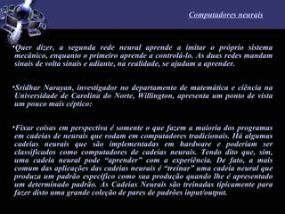 Computadores neurais Quer dizer, a segunda rede neural aprende a imitar o próprio sistema mecânico, enquanto o primeiro aprende a controlá-lo. As duas redes mandam sinais de volta sinais e adiante, na realidade, se ajudam a aprender.  Sridhar Narayan, investigador no departamento de matemática e ciência na Universidade de Carolina do Norte, Willington, apresenta um ponto de vista um pouco mais céptico: Fixar coisas em perspectiva é somente o que fazem a maioria dos programas em cadeias de neurais que rodam em computadores tradicionais. Há algumas cadeias neurais que são implementadas em hardware e poderiam ser classificados como computadores de cadeias neurais. Tendo dito que, sim, uma cadeia neural pode “aprender” com a experiência. De fato, a mais comum das aplicações das cadeias neurais é “treinar” uma cadeia neural que produza um padrão específico como sua produção quando lhe é apresentado um determinado padrão. As Cadeias Neurais são treinadas tipicamente para fazer disto uma grande coleção de pares de padrões input/output.  