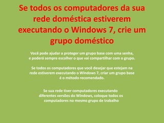 Se todos os computadores da sua
rede doméstica estiverem
executando o Windows 7, crie um
grupo doméstico
Você pode ajudar a proteger um grupo base com uma senha,
e poderá sempre escolher o que vai compartilhar com o grupo.
Se todos os computadores que você desejar que estejam na
rede estiverem executando o Windows 7, criar um grupo base
é o método recomendado.
Se sua rede tiver computadores executando
diferentes versões do Windows, coloque todos os
computadores no mesmo grupo de trabalho
 