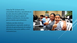 Coloca las TIC al alcance de las
comunidades educativas, especialmente en
las sedes educativas públicas del país,
mediante la entrega de equipos de
cómputo y la formación a los docentes
para su máximo aprovechamiento.
Adelanta esta labor de forma
ambientalmente responsable, siendo un
referente de aprovechamiento de residuos
electrónicos como sector público, a nivel
Latinoamericano.
 