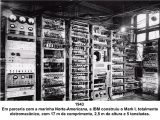1943
Em parceria com a marinha Norte-Americana, a IBM construiu o Mark I, totalmente
eletromecânico, com 17 m de comprimento, 2,5 m de altura e 5 toneladas.
 