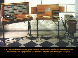 Em 1890, Hermann Hollerith, para acelerar o trabalho do censo nos Estados Unidos,
desenvolveu um equipamento utilizando os cartões idealizados por Jacquard.
 