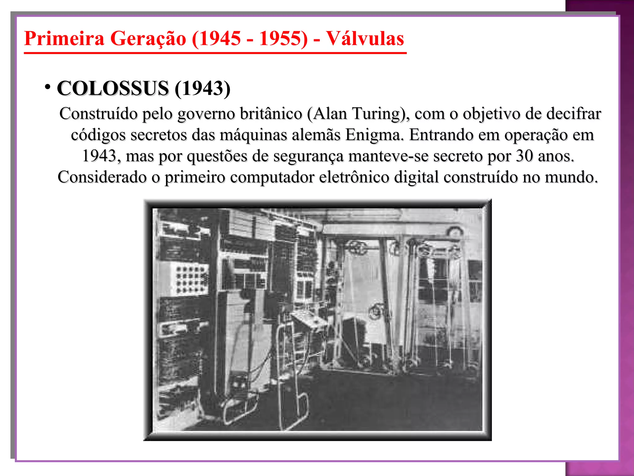 Primeira Geração (1945 - 1955) - Válvulas Construído pelo governo britânico (Alan Turing), com o objetivo de decifrar códigos secretos das máquinas alemãs Enigma. Entrando em operação em 1943, mas por questões de segurança manteve-se secreto por 30 anos.  Considerado o primeiro computador eletrônico digital construído no mundo.   COLOSSUS  (1943)   