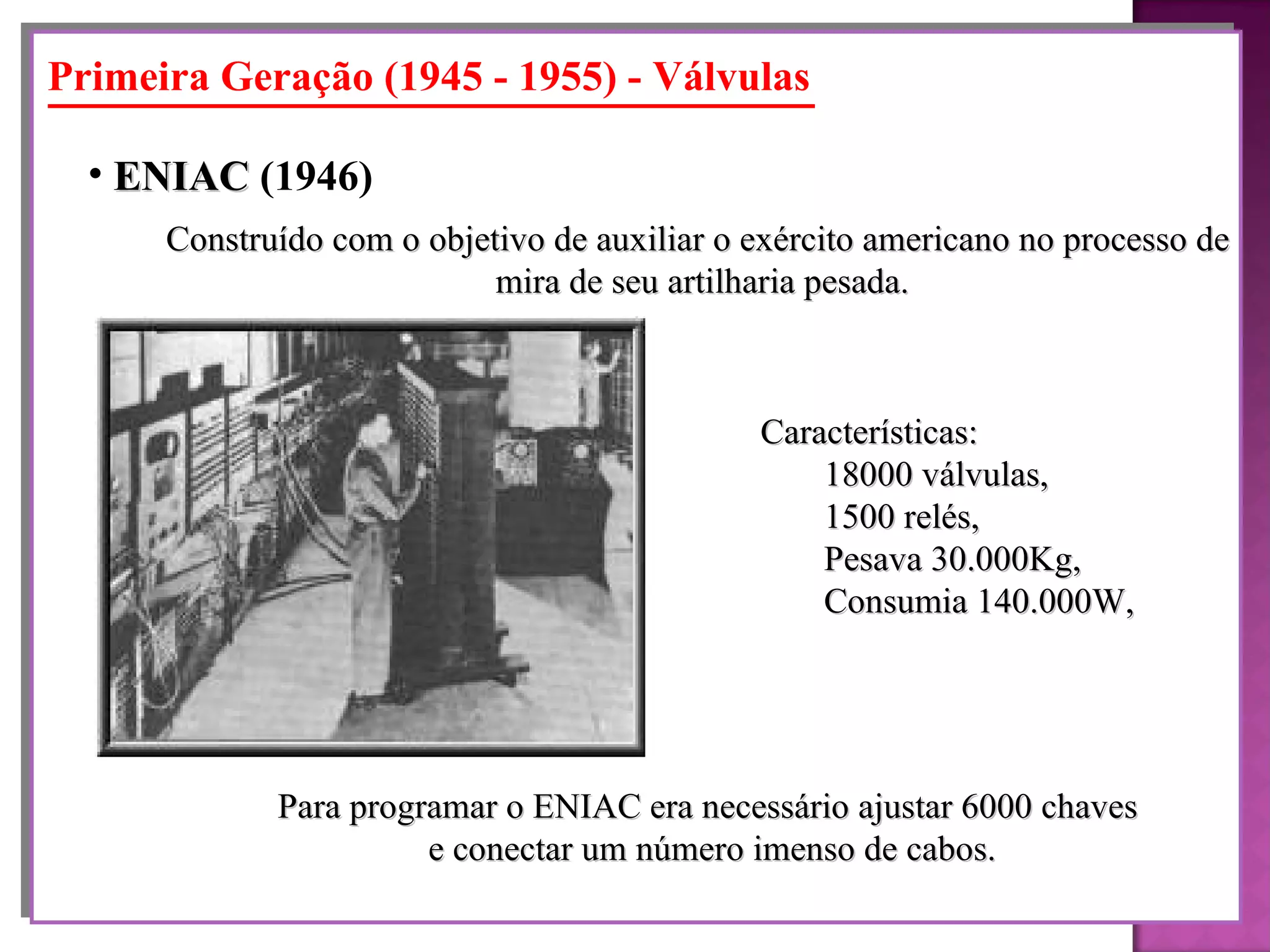 Primeira Geração (1945 - 1955) - Válvulas Construído com o objetivo de auxiliar o exército americano no processo de mira de seu artilharia pesada. ENIAC  (1946)   Características:  18000 válvulas,  1500 relés,  Pesava 30.000Kg,  Consumia 140.000W, Para programar o ENIAC era necessário ajustar 6000 chaves  e conectar um número imenso de cabos. 