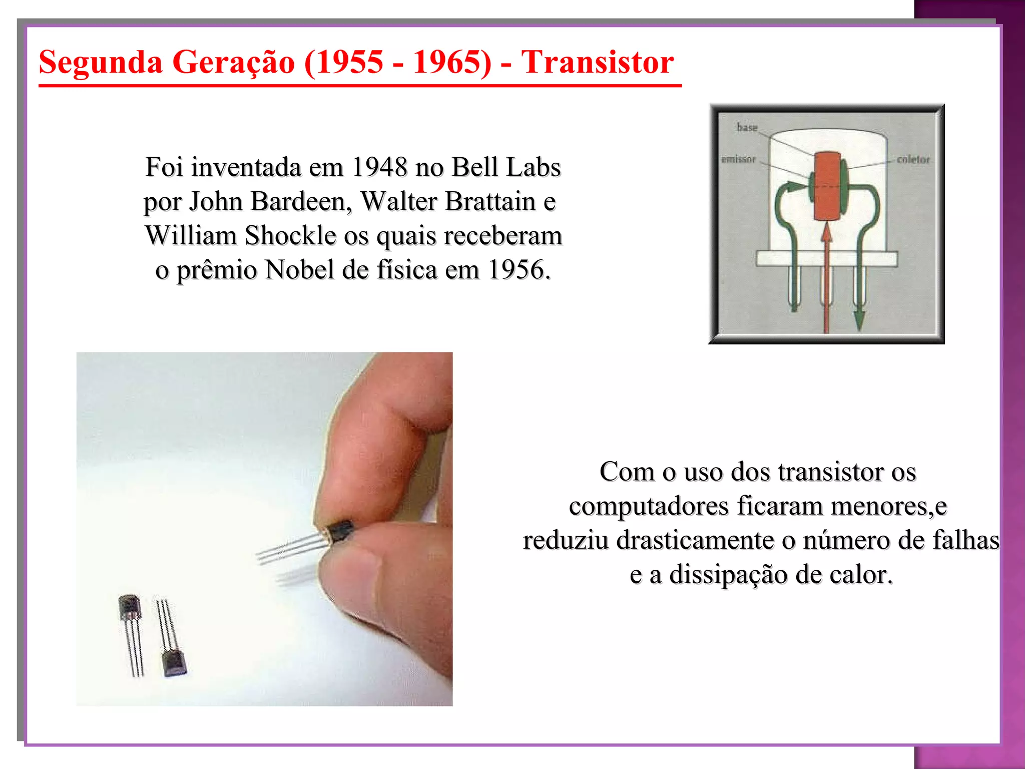 Segunda Geração (1955 - 1965) - Transistor Foi inventada em 1948 no Bell Labs por John Bardeen, Walter Brattain e  William Shockle os quais receberam o prêmio Nobel de física em 1956. Com o uso dos transistor os  computadores ficaram menores,e  reduziu drasticamente o número de falhas e a dissipação de calor. 