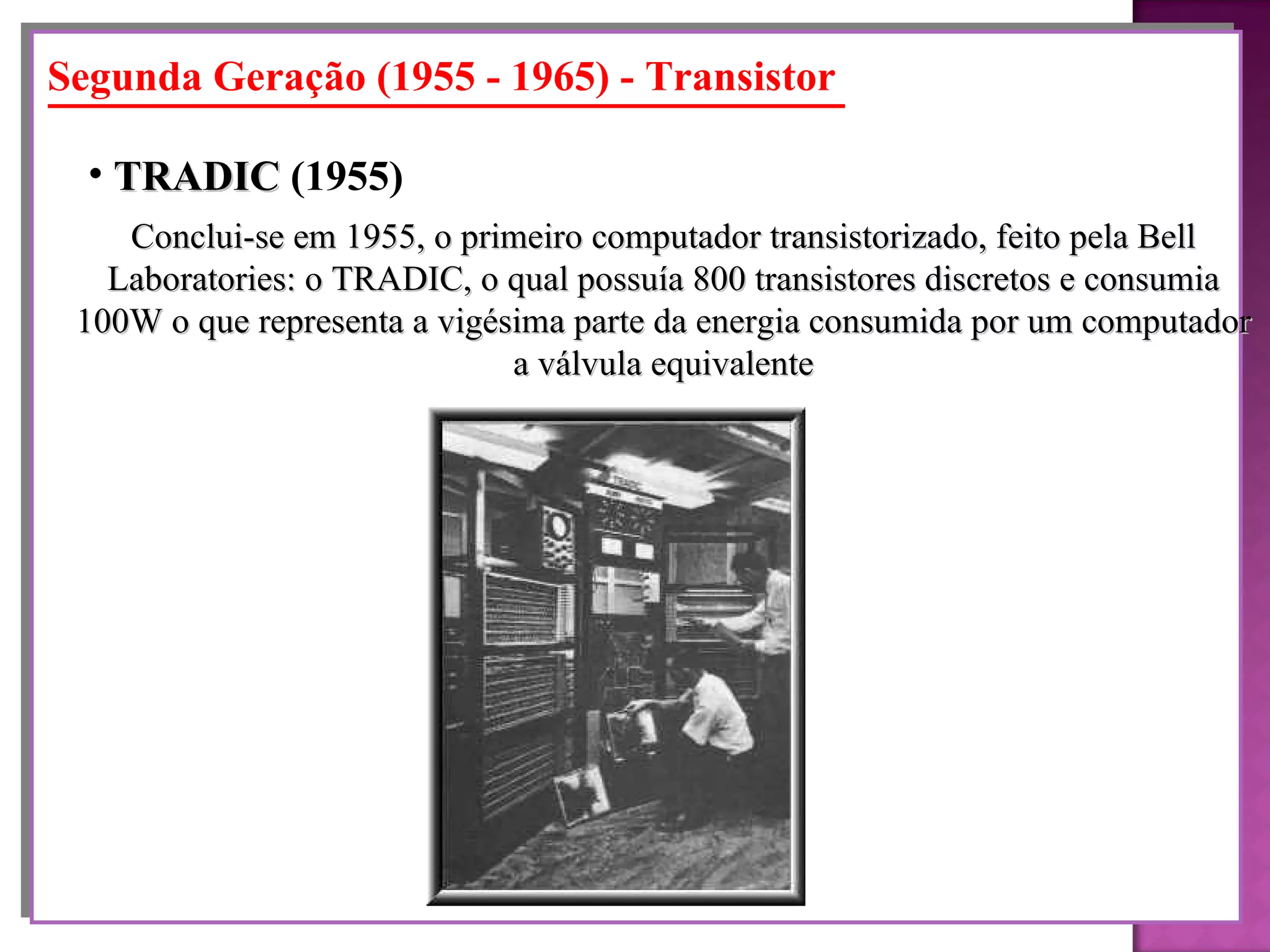 Segunda Geração (1955 - 1965) - Transistor Conclui-se em 1955, o primeiro computador transistorizado, feito pela Bell Laboratories: o TRADIC, o qual possuía 800 transistores discretos e consumia 100W o que representa a vigésima parte da energia consumida por um computador a válvula equivalente TRADIC  (1955)   