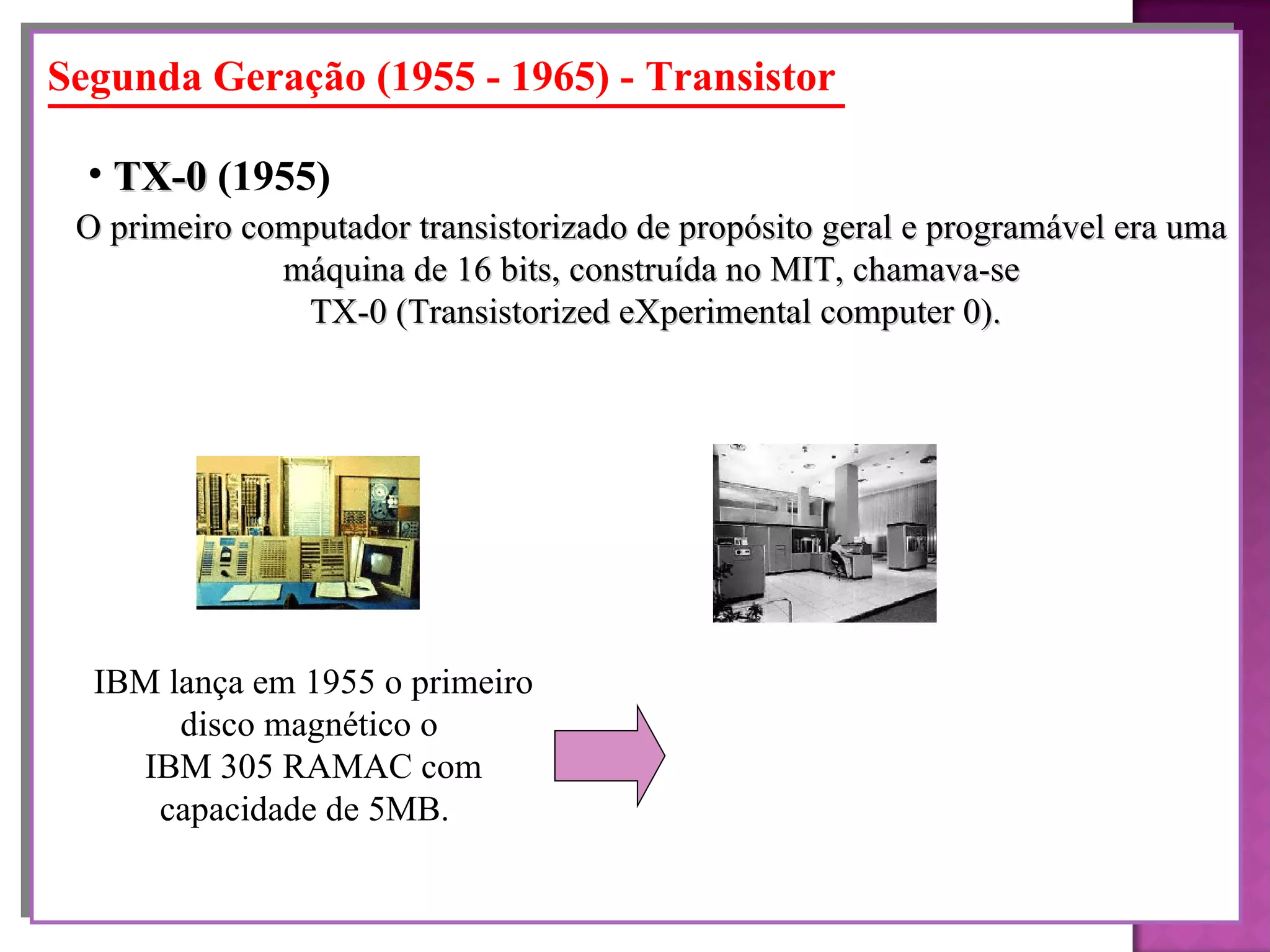 Segunda Geração (1955 - 1965) - Transistor O primeiro computador transistorizado de propósito geral e programável era uma  máquina de 16 bits, construída no MIT, chamava-se  TX-0 (Transistorized eXperimental computer 0). TX-0  (1955)   IBM lança em 1955 o primeiro disco magnético o  IBM 305 RAMAC com capacidade de 5MB.  