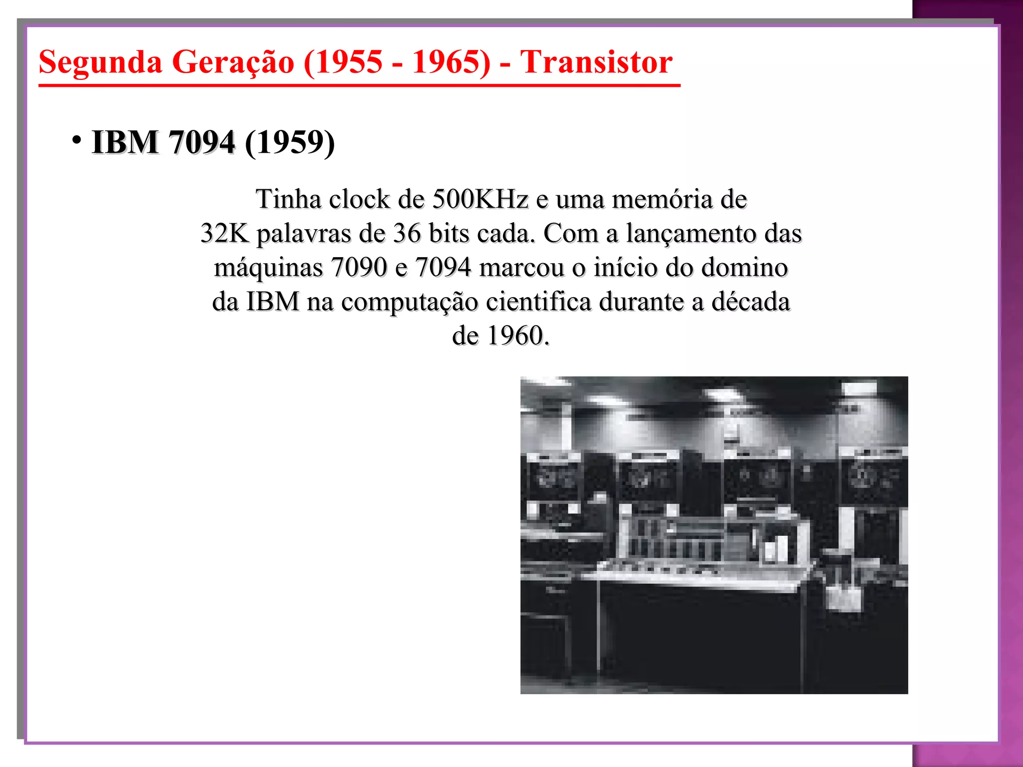 Segunda Geração (1955 - 1965) - Transistor Tinha clock de 500KHz e uma memória de 32K palavras de 36 bits cada. Com a lançamento das máquinas 7090 e 7094 marcou o início do domino da IBM na computação cientifica durante a década de 1960. IBM 7094  (1959)   