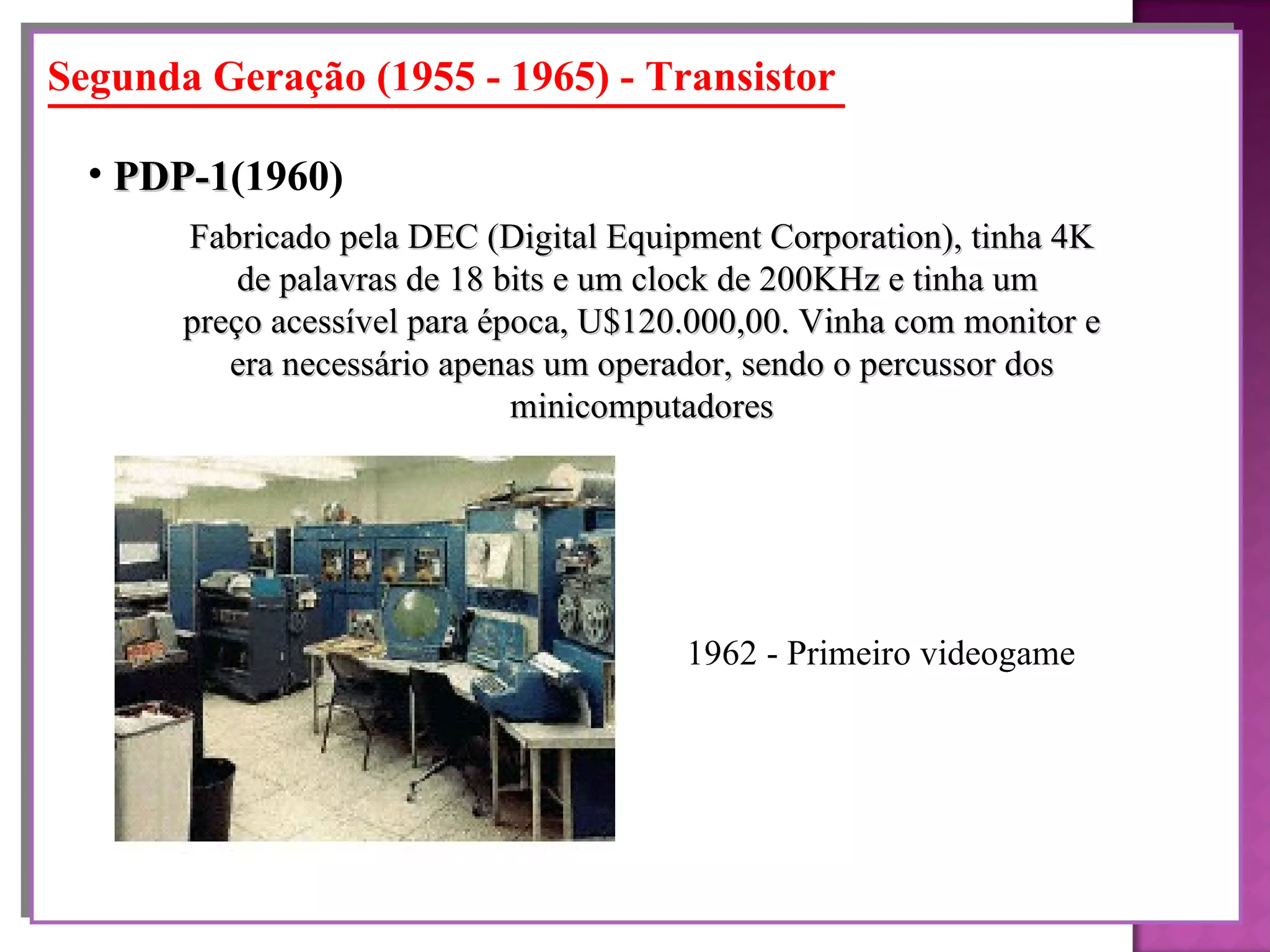 Segunda Geração (1955 - 1965) - Transistor Fabricado pela DEC (Digital Equipment Corporation), tinha 4K de palavras de 18 bits e um clock de 200KHz e tinha um  preço acessível para época, U$120.000,00. Vinha com monitor e era necessário apenas um operador, sendo o percussor dos minicomputadores PDP-1 (1960)   1962 - Primeiro videogame  