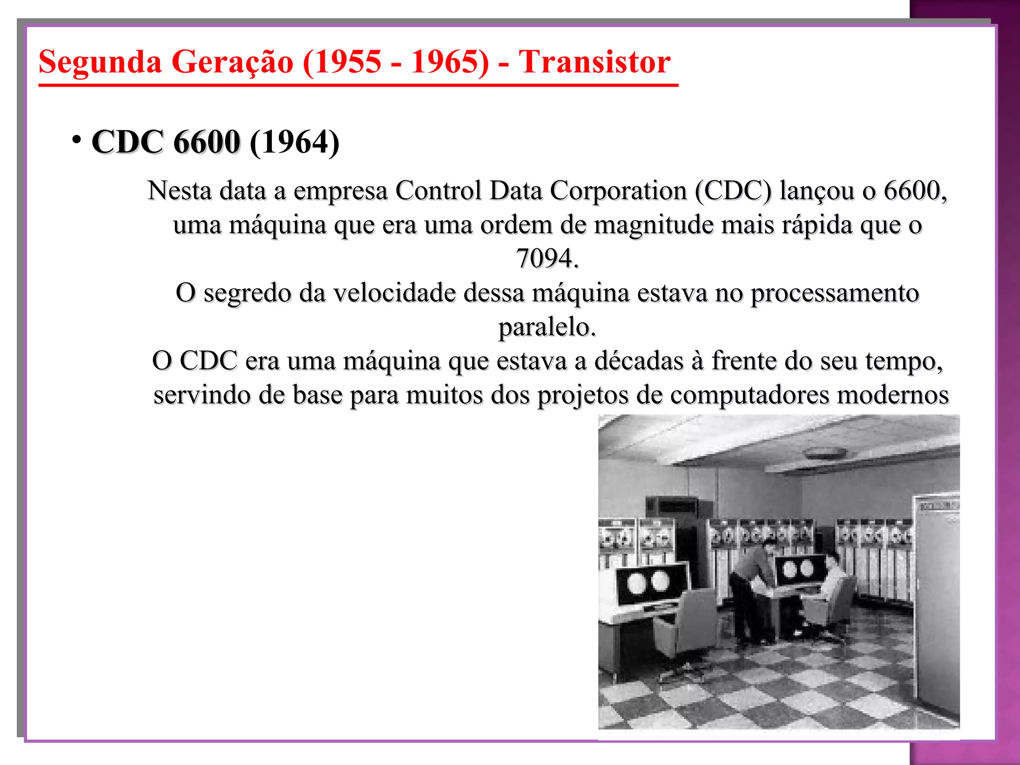 Segunda Geração (1955 - 1965) - Transistor Nesta data a empresa Control Data Corporation (CDC) lançou o 6600, uma máquina que era uma ordem de magnitude mais rápida que o 7094. O segredo da velocidade dessa máquina estava no processamento paralelo. O CDC era uma máquina que estava a décadas à frente do seu tempo, servindo de base para muitos dos projetos de computadores modernos CDC 6600  (1964)   