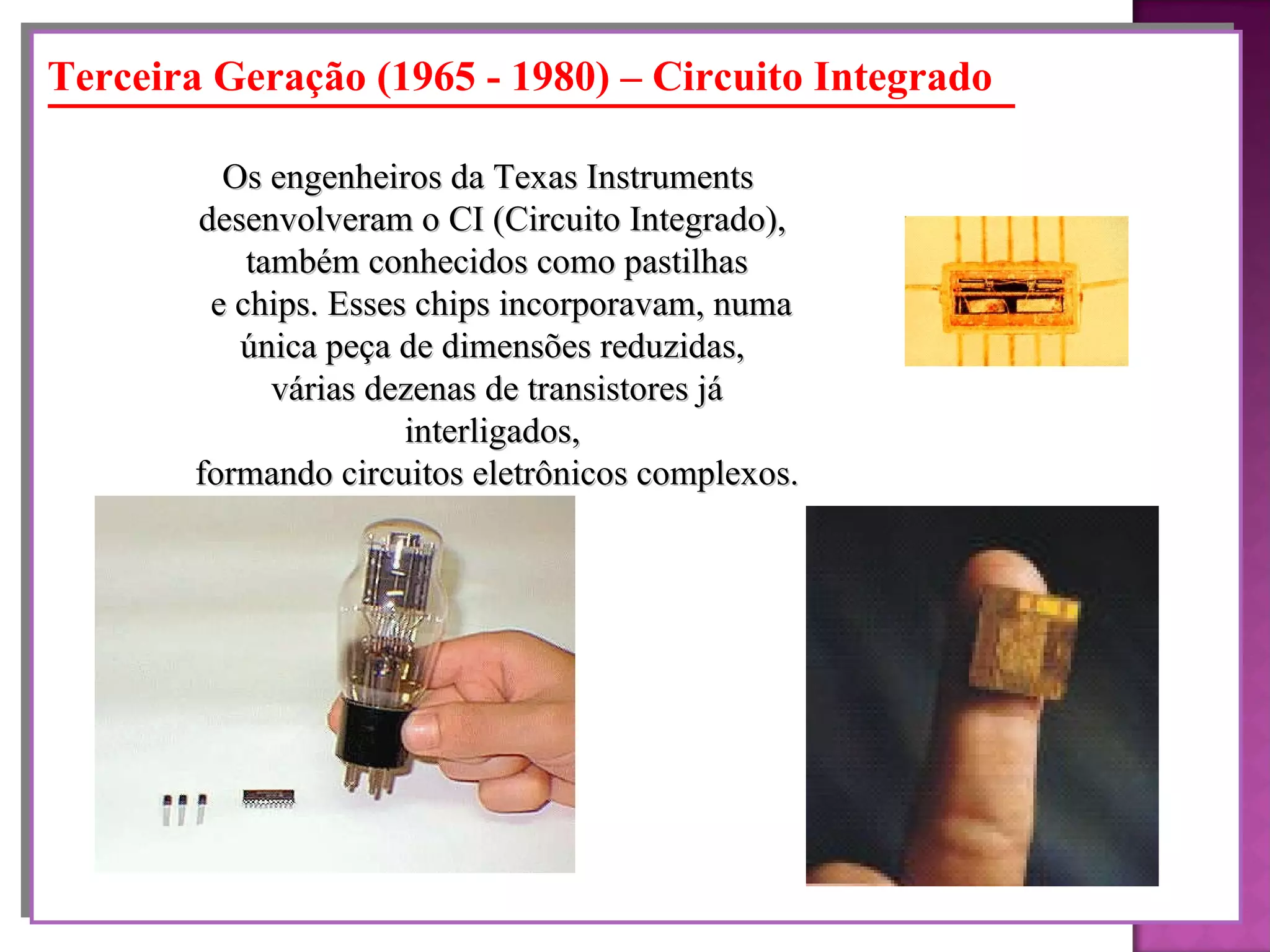 Terceira Geração (1965 - 1980) – Circuito Integrado Os engenheiros da Texas Instruments  desenvolveram o CI (Circuito Integrado),  também conhecidos como pastilhas e chips. Esses chips incorporavam, numa única peça de dimensões reduzidas,  várias dezenas de transistores já interligados,  formando circuitos eletrônicos complexos. 