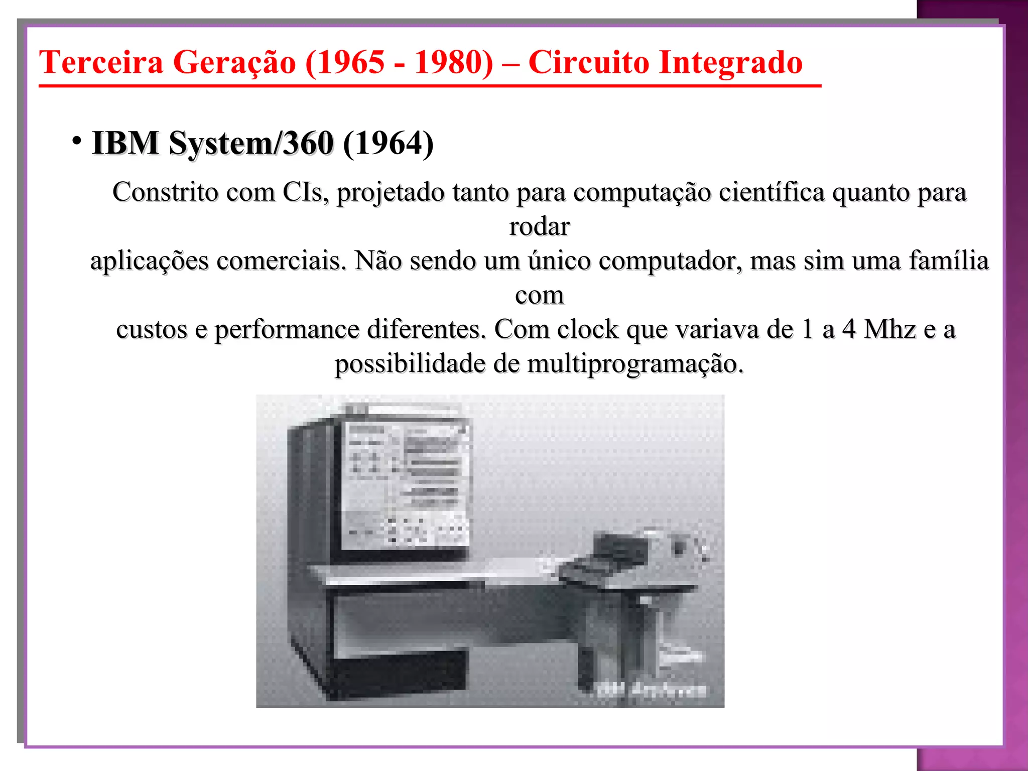 Constrito com CIs, projetado tanto para computação científica quanto para rodar aplicações comerciais. Não sendo um único computador, mas sim uma família com custos e performance diferentes. Com clock que variava de 1 a 4 Mhz e a  possibilidade de multiprogramação. IBM System/360  (1964)   Terceira Geração (1965 - 1980) – Circuito Integrado 