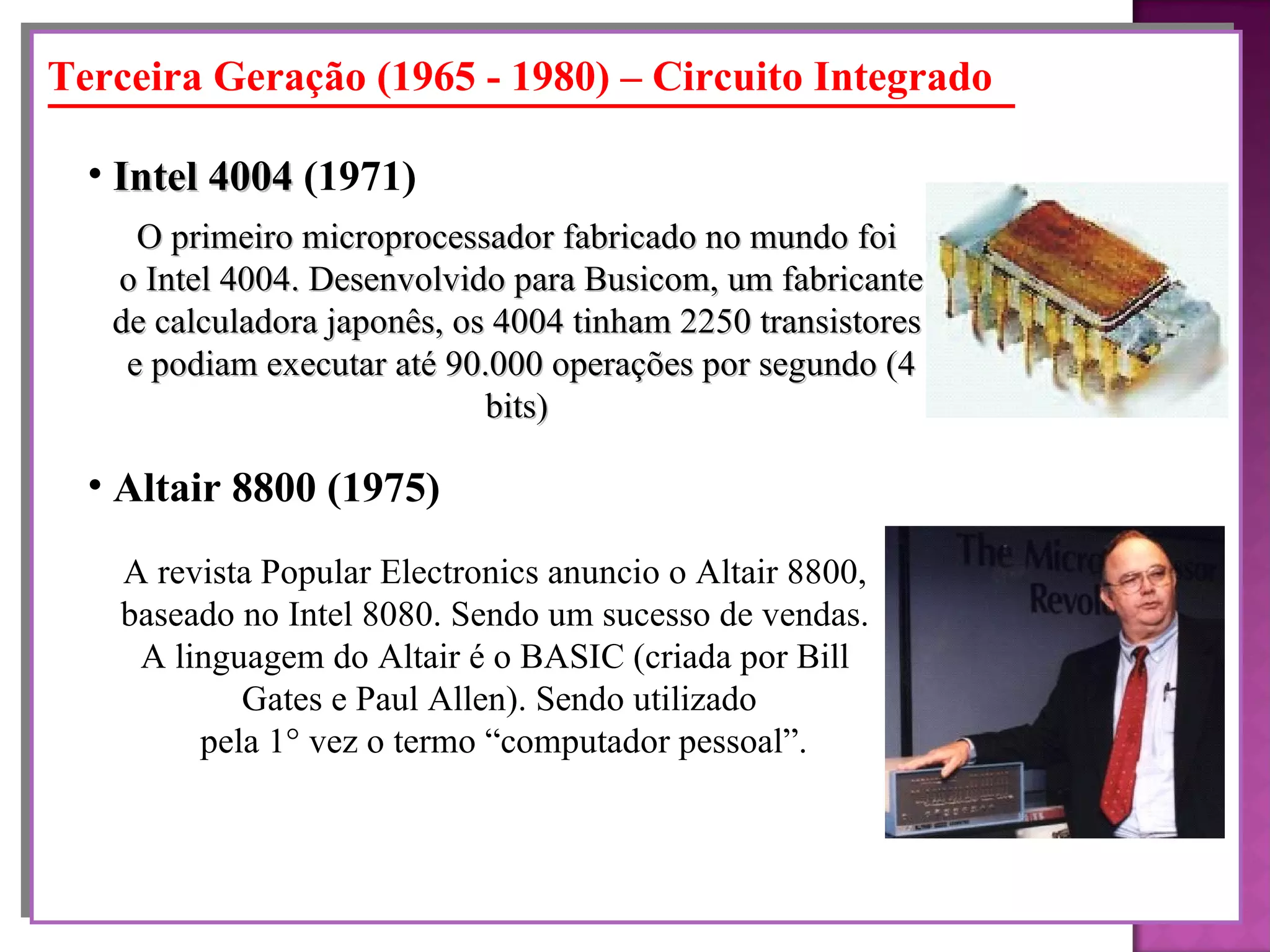 O primeiro microprocessador fabricado no mundo foi o Intel 4004. Desenvolvido para Busicom, um fabricante de calculadora japonês, os 4004 tinham 2250 transistores e podiam executar até 90.000 operações por segundo (4 bits) Intel 4004  (1971)   Terceira Geração (1965 - 1980) – Circuito Integrado A revista Popular Electronics anuncio o Altair 8800,  baseado no Intel 8080. Sendo um sucesso de vendas.  A linguagem do Altair é o BASIC (criada por Bill  Gates e Paul Allen). Sendo utilizado pela 1° vez o termo “computador pessoal”. Altair 8800 (1975)   