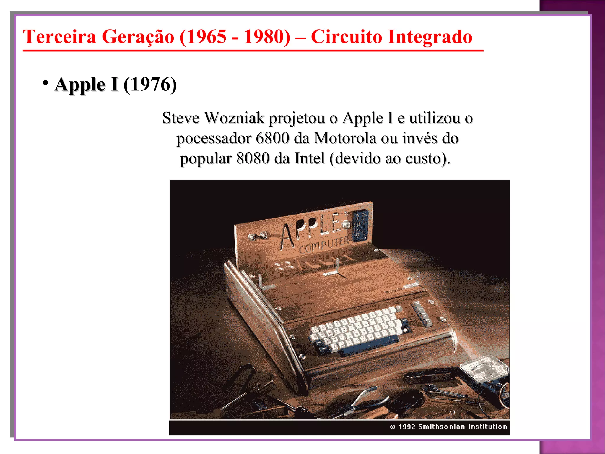 Steve Wozniak projetou o Apple I e utilizou o pocessador 6800 da Motorola ou invés do popular 8080 da Intel (devido ao custo).   Apple I  (1976)   Terceira Geração (1965 - 1980) – Circuito Integrado 
