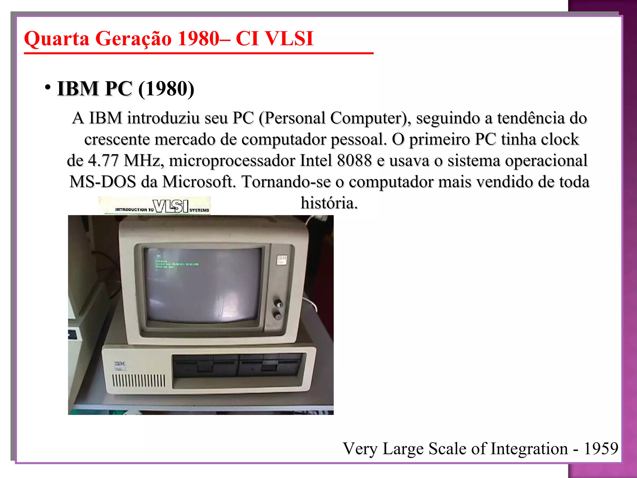 A IBM introduziu seu PC (Personal Computer), seguindo a tendência do crescente mercado de computador pessoal. O primeiro PC tinha clock de 4.77 MHz, microprocessador Intel 8088 e usava o sistema operacional  MS-DOS da Microsoft. Tornando-se o computador mais vendido de toda história. IBM PC  (1980)   Quarta Geração 1980– CI VLSI Very Large Scale of Integration - 1959 