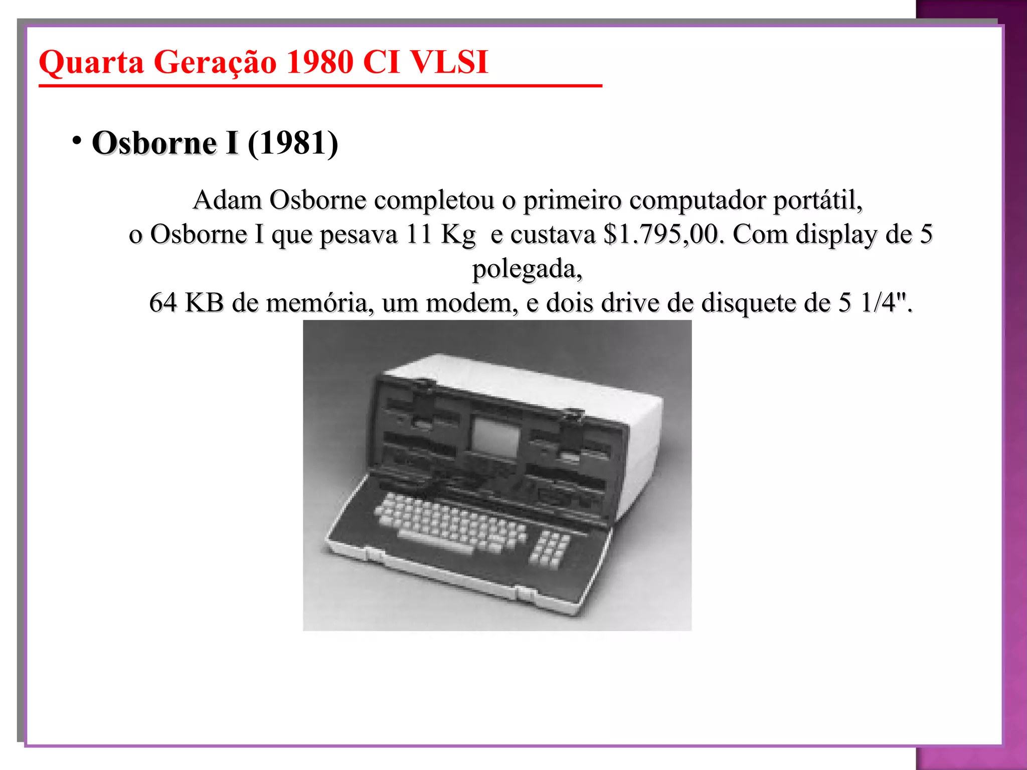 Adam Osborne completou o primeiro computador portátil,  o Osborne I que pesava 11 Kg  e custava $1.795,00. Com display de 5 polegada,  64 KB de memória, um modem, e dois drive de disquete de 5 1/4''. Osborne I  (1981)   Quarta Geração 1980 CI VLSI 