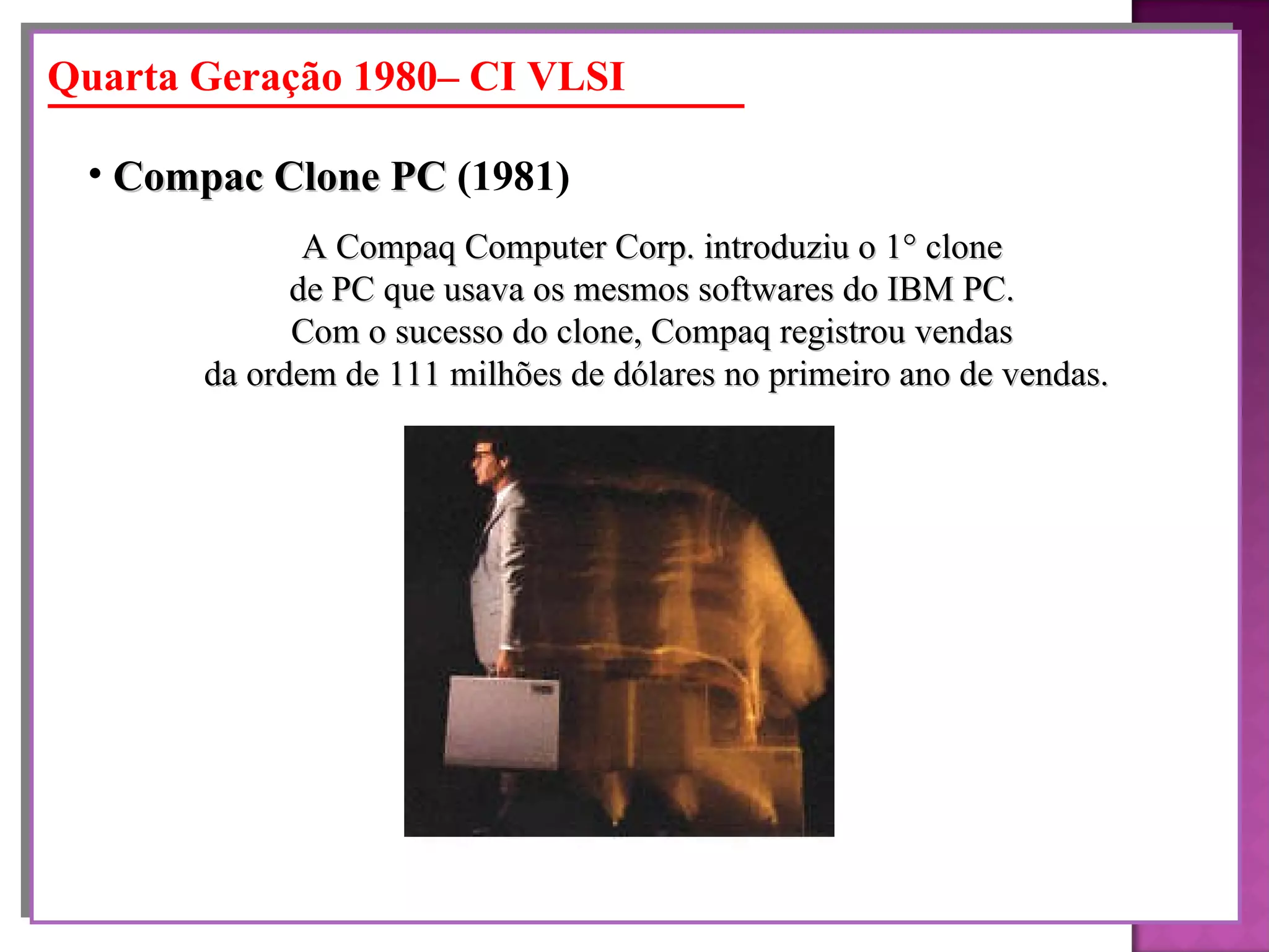 A Compaq Computer Corp. introduziu o 1° clone  de PC que usava os mesmos softwares do IBM PC.  Com o sucesso do clone, Compaq registrou vendas  da ordem de 111 milhões de dólares no primeiro ano de vendas. Compac Clone PC  (1981)   Quarta Geração 1980– CI VLSI 