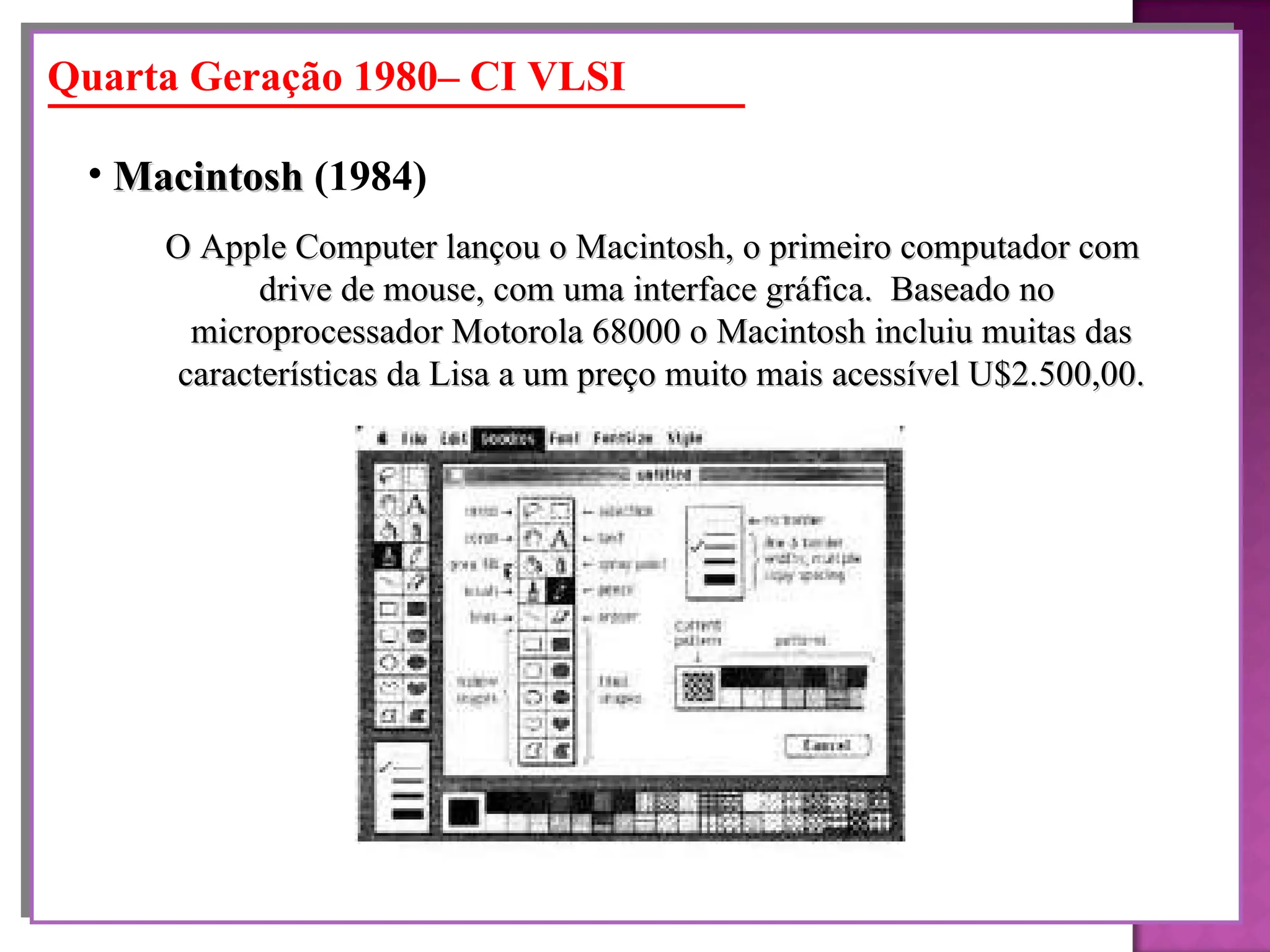 O Apple Computer lançou o Macintosh, o primeiro computador com  drive de mouse, com uma interface gráfica.  Baseado no microprocessador Motorola 68000 o Macintosh incluiu muitas das características da Lisa a um preço muito mais acessível U$2.500,00. Macintosh  (1984)   Quarta Geração 1980– CI VLSI 