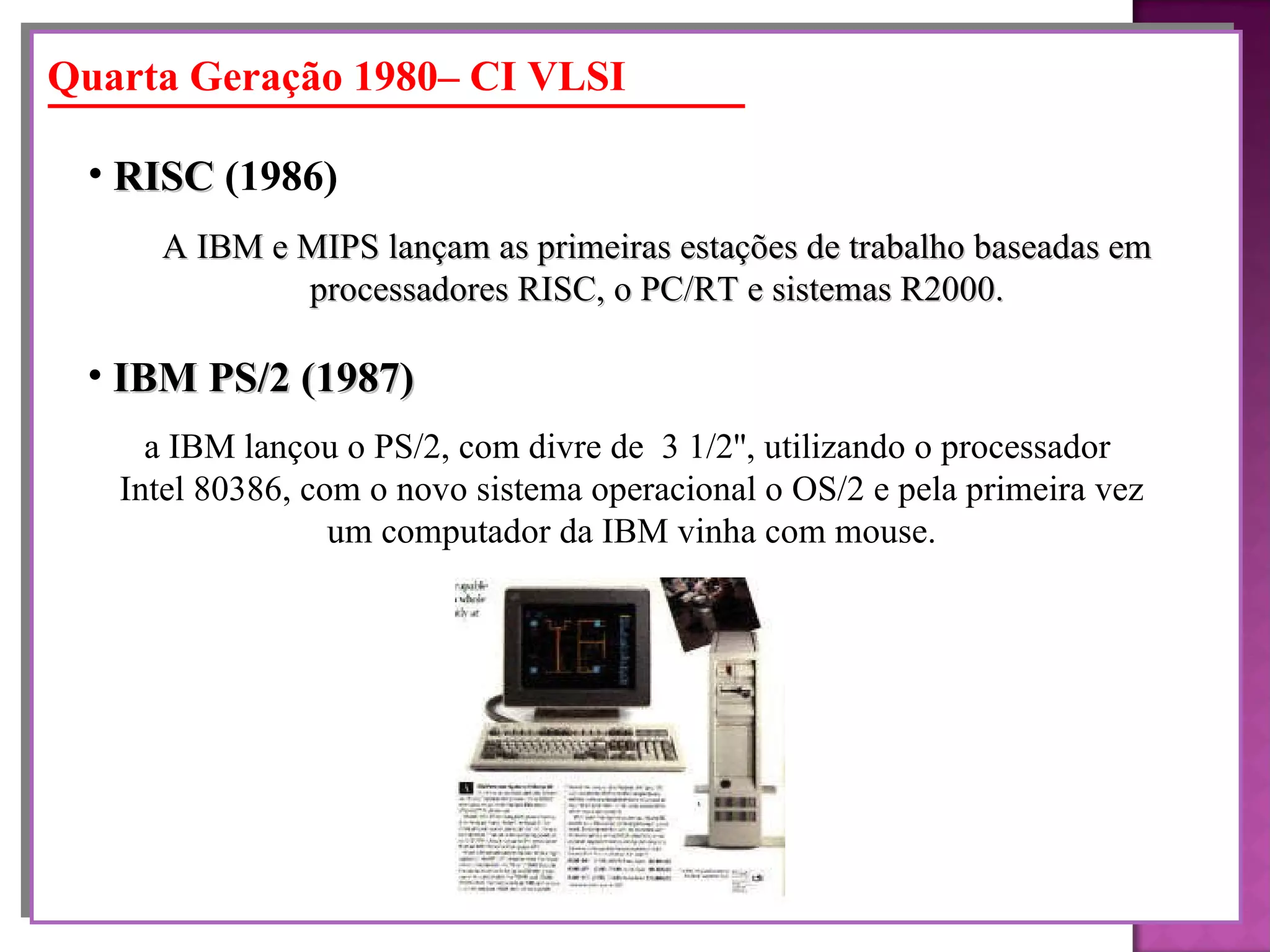 A IBM e MIPS lançam as primeiras estações de trabalho baseadas em processadores RISC, o PC/RT e sistemas R2000. RISC  (1986)   Quarta Geração 1980– CI VLSI a IBM lançou o PS/2, com divre de  3 1/2'', utilizando o processador  Intel 80386, com o novo sistema operacional o OS/2 e pela primeira vez um computador da IBM vinha com mouse. IBM PS/2 (1987)   