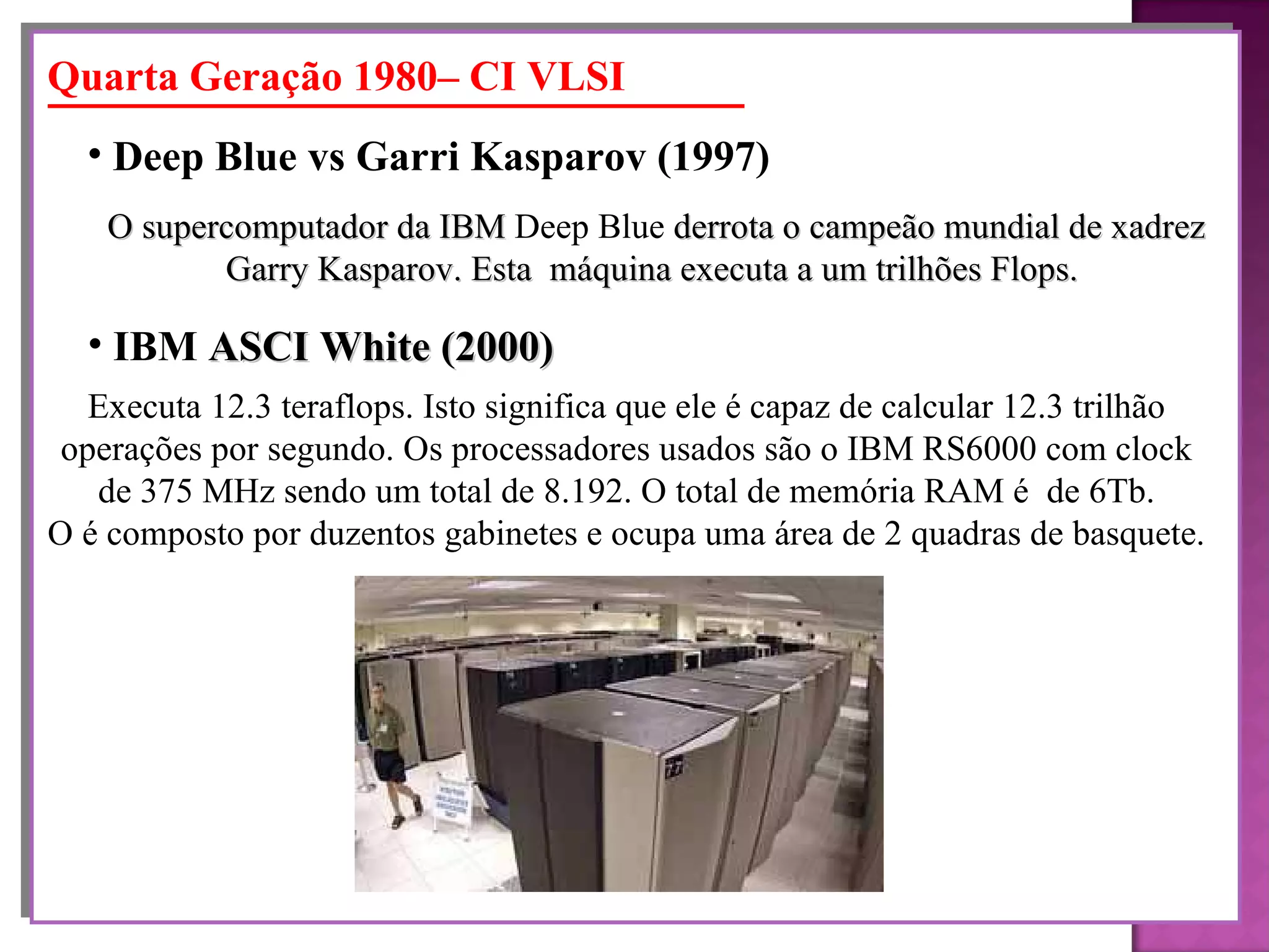 O supercomputador da IBM  Deep Blue  derrota o campeão mundial de xadrez Garry Kasparov. Esta  máquina executa a um trilhões Flops.   Deep Blue vs Garri Kasparov  (1997) Quarta Geração 1980– CI VLSI Executa 12.3 teraflops. Isto significa que ele é capaz de calcular 12.3 trilhão  operações por segundo. Os processadores usados são o IBM RS6000 com clock  de 375 MHz sendo um total de 8.192. O total de memória RAM é  de 6Tb.  O é composto por duzentos gabinetes e ocupa uma área de 2 quadras de basquete.  IBM  ASCI White  (2000)   