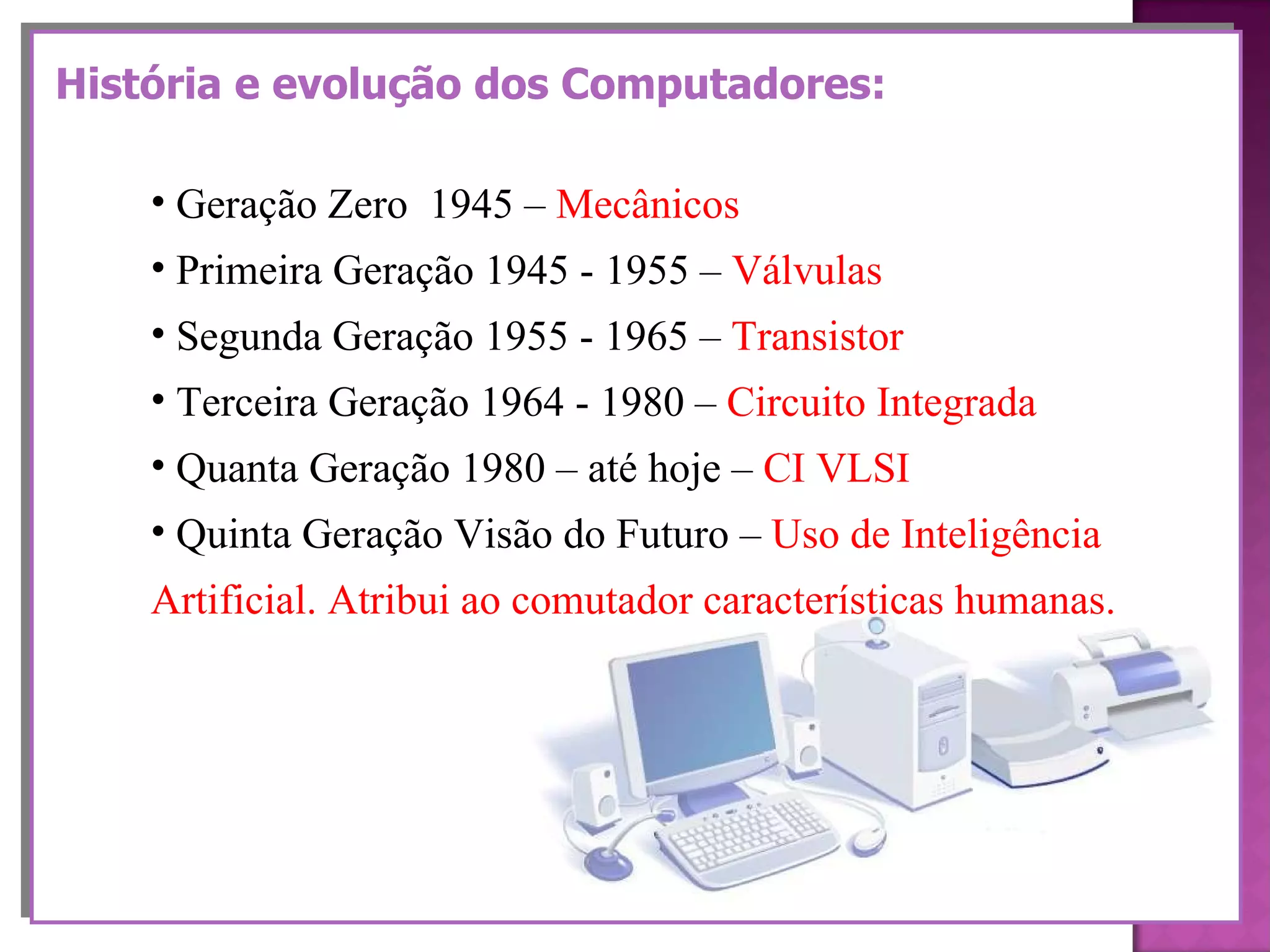 História e evolução dos Computadores: Geração Zero  1945 –  Mecânicos  Primeira Geração 1945 - 1955 –  Válvulas Segunda Geração 1955 - 1965 –  Transistor Terceira Geração 1964 - 1980 –  Circuito Integrada Quanta Geração 1980 – até hoje –  CI VLSI Quinta Geração Visão do Futuro –  Uso de Inteligência  Artificial. Atribui ao comutador características humanas. 