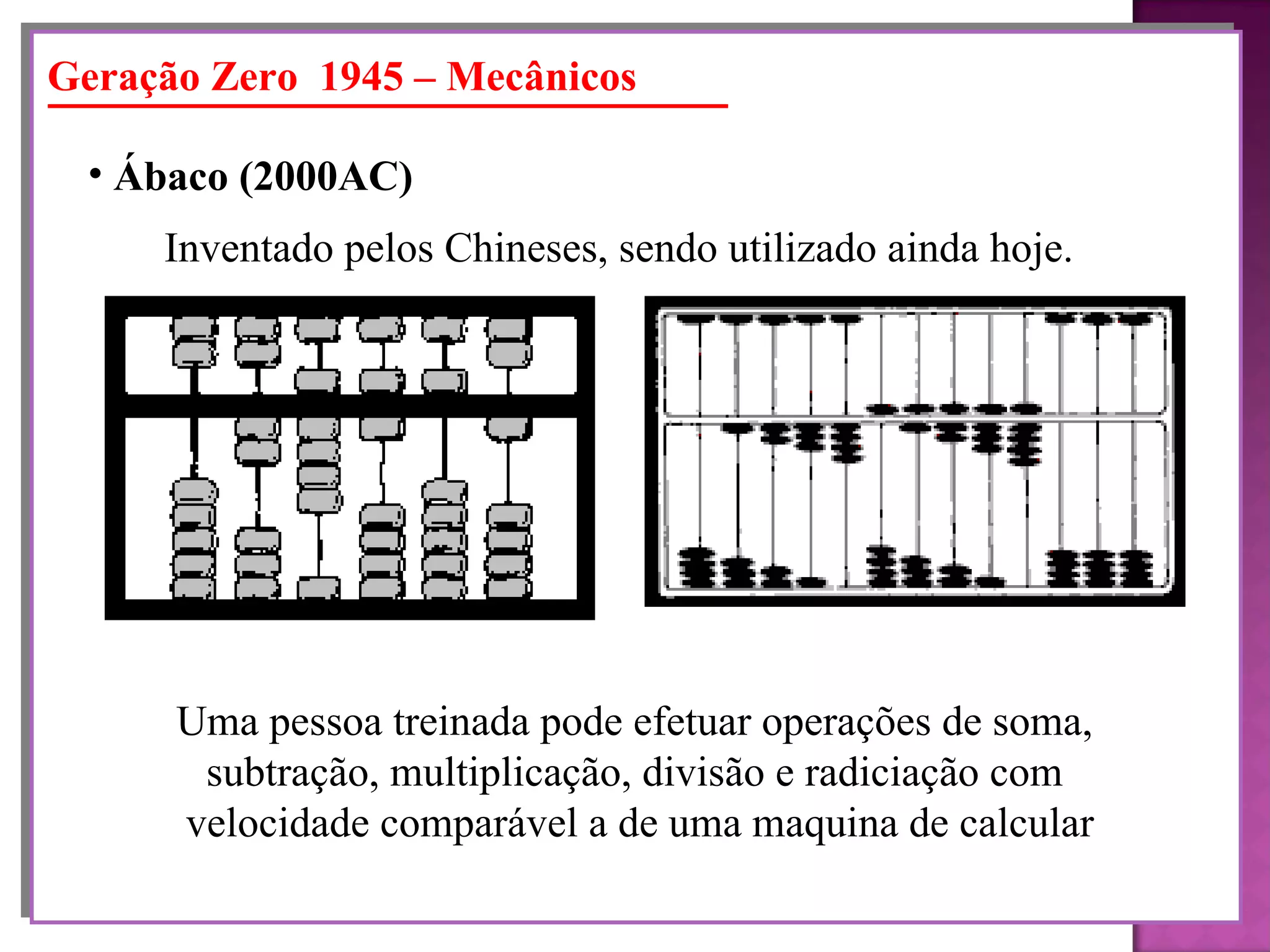 Geração Zero  1945 – Mecânicos Ábaco (2000AC)   Inventado pelos Chineses, sendo utilizado ainda hoje. Uma pessoa treinada pode efetuar operações de soma,  subtração, multiplicação, divisão e radiciação com  velocidade comparável a de uma maquina de calcular 