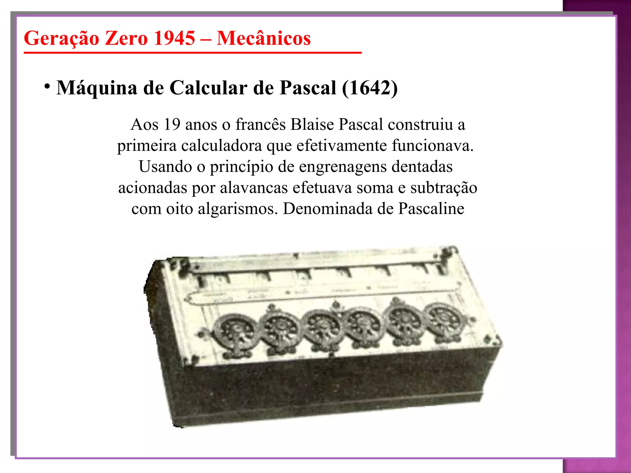 Geração Zero 1945 – Mecânicos Máquina de Calcular de Pascal (1642)   Aos 19 anos o francês Blaise Pascal construiu a primeira calculadora que efetivamente funcionava.  Usando o princípio de engrenagens dentadas  acionadas por alavancas efetuava soma e subtração com oito algarismos. Denominada de Pascaline 