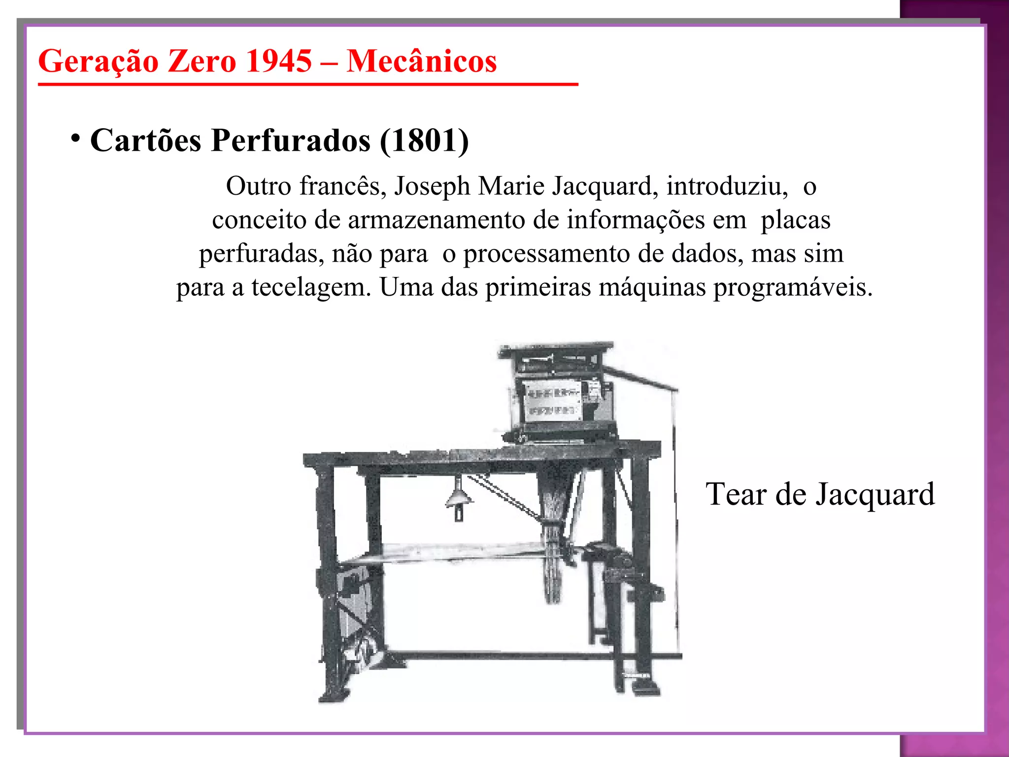 Geração Zero 1945 – Mecânicos Cartões Perfurados (1801)   Outro francês, Joseph Marie Jacquard, introduziu,  o  conceito de armazenamento de informações em  placas  perfuradas, não para  o processamento de dados, mas sim  para a tecelagem. Uma das primeiras máquinas programáveis. Tear de Jacquard 